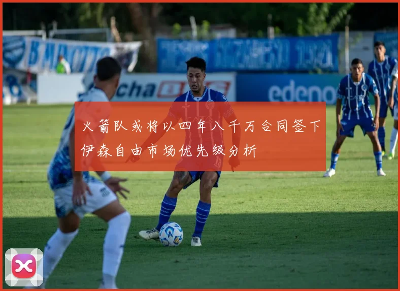 火箭队或将以四年八千万合同签下伊森自由市场优先级分析