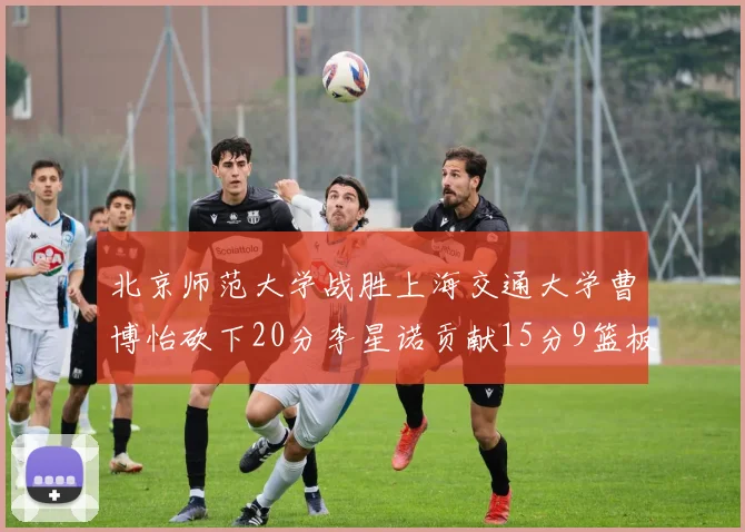 北京师范大学战胜上海交通大学曹博怡砍下20分李星诺贡献15分9篮板马天雨表现出色