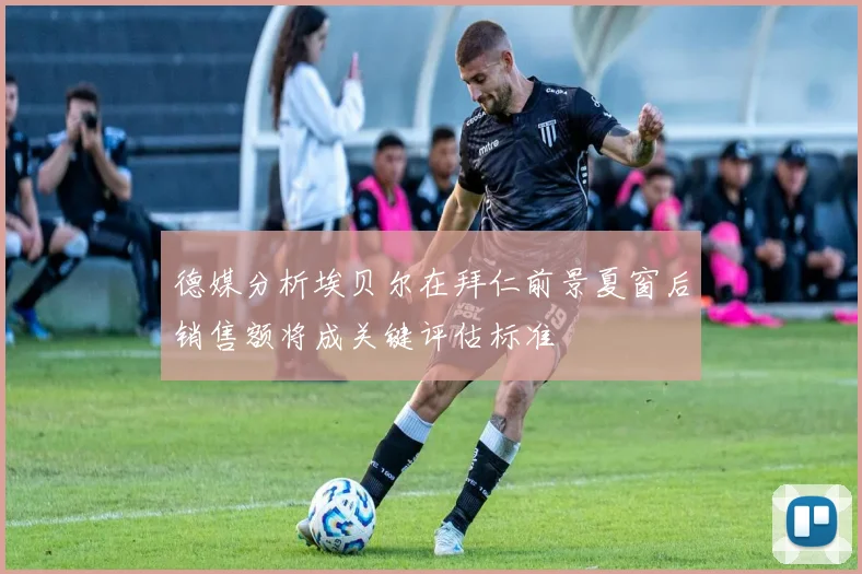 德媒分析埃贝尔在拜仁前景夏窗后销售额将成关键评估标准