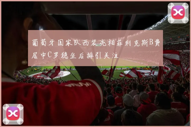 葡萄牙国家队西装亮相菲利克斯B费居中C罗稳坐后排引关注