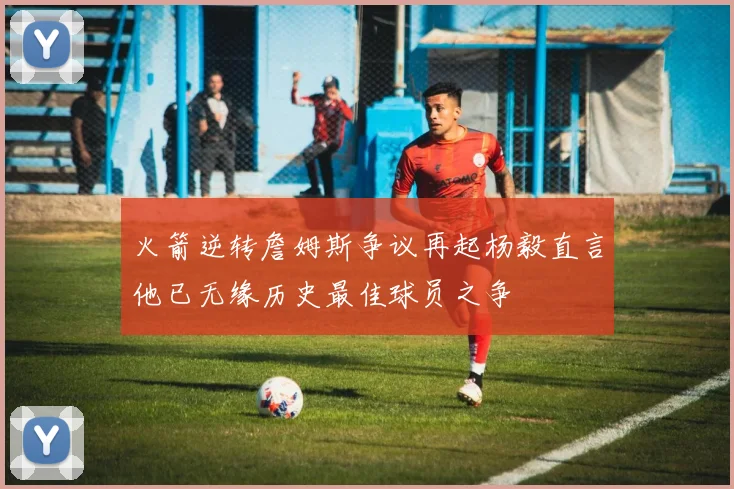 火箭逆转詹姆斯争议再起杨毅直言他已无缘历史最佳球员之争