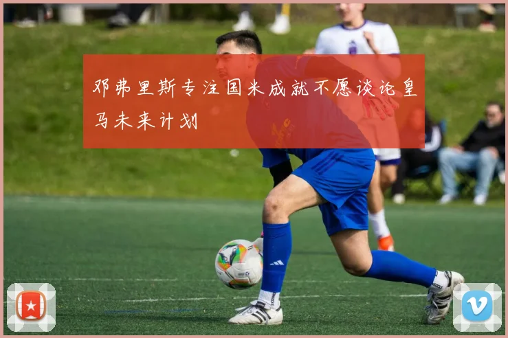 邓弗里斯专注国米成就不愿谈论皇马未来计划