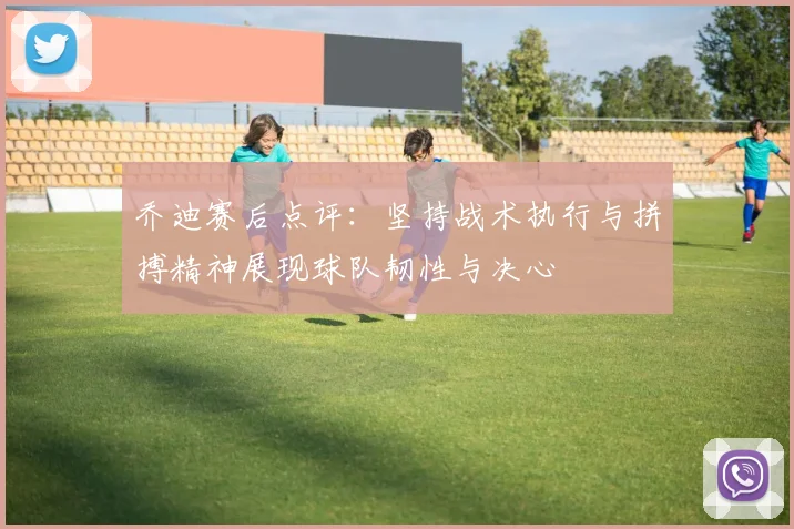 乔迪赛后点评：坚持战术执行与拼搏精神展现球队韧性与决心