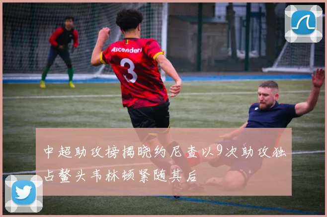 中超助攻榜揭晓约尼查以9次助攻独占鳌头韦林顿紧随其后
