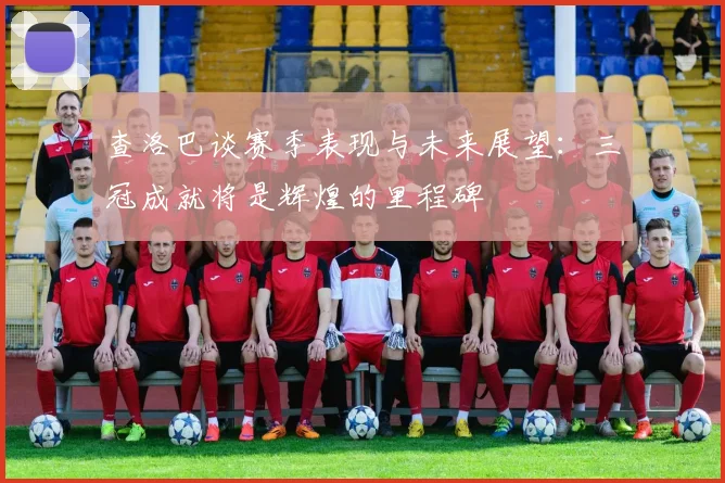 查洛巴谈赛季表现与未来展望：三冠成就将是辉煌的里程碑