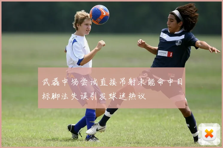 武磊中场尝试直接吊射未能命中目标脚法失误引发球迷热议