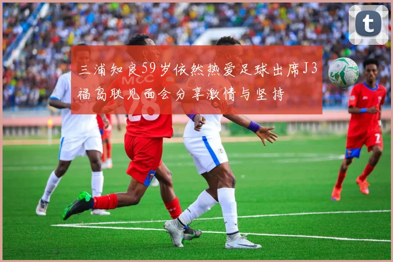 三浦知良59岁依然热爱足球出席J3福岛联见面会分享激情与坚持