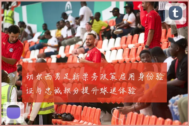 切尔西男足新票务政策启用身份验证与忠诚积分提升球迷体验