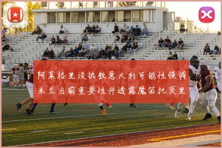 阿莱格里谈执教意大利可能性强调米兰当前重要性并透露魔笛托莫里缺阵消息