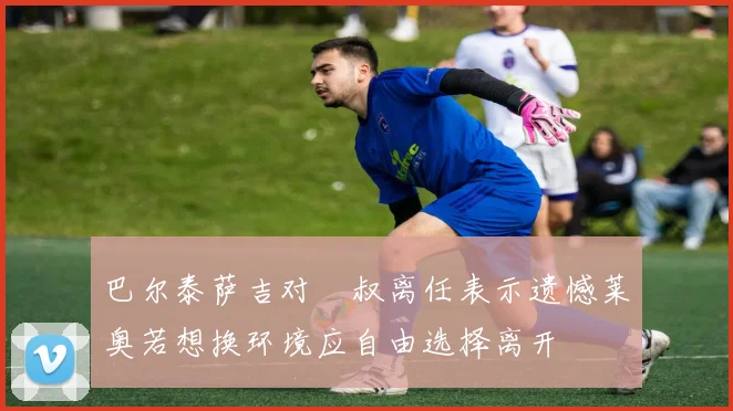巴尔泰萨吉对囧叔离任表示遗憾莱奥若想换环境应自由选择离开