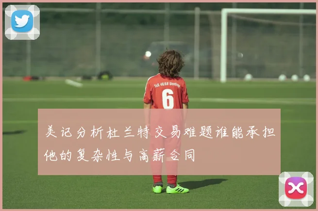 美记分析杜兰特交易难题谁能承担他的复杂性与高薪合同