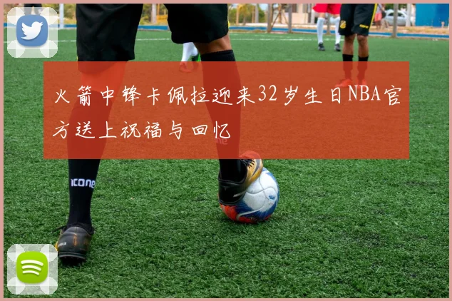 火箭中锋卡佩拉迎来32岁生日NBA官方送上祝福与回忆